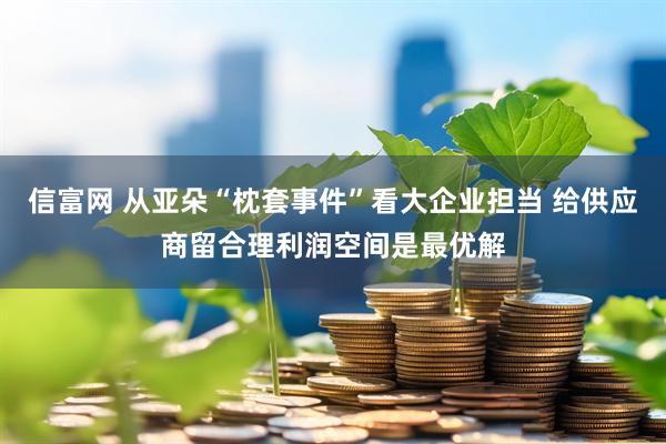 信富网 从亚朵“枕套事件”看大企业担当 给供应商留合理利润空间是最优解