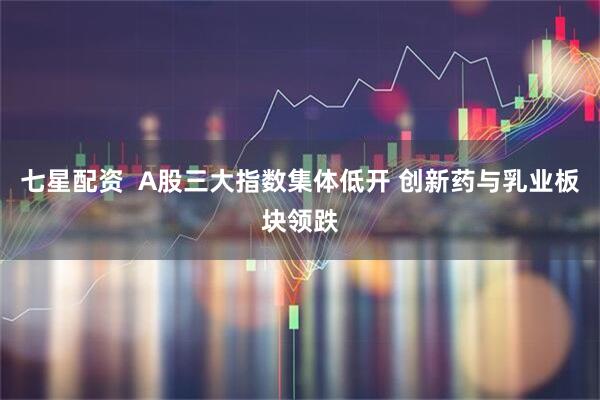 七星配资  A股三大指数集体低开 创新药与乳业板块领跌