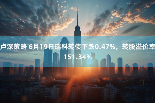 卢深策略 6月19日瑞科转债下跌0.47%，转股溢价率151.34%