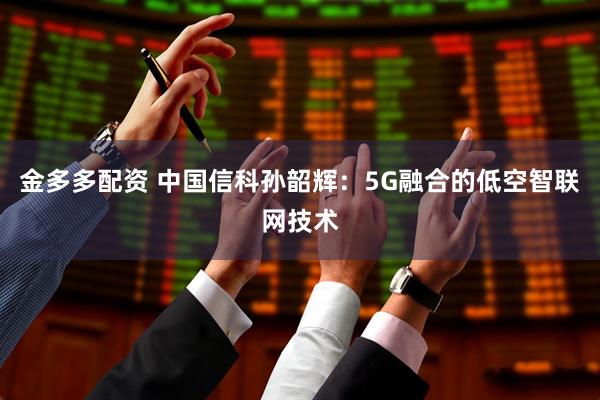 金多多配资 中国信科孙韶辉：5G融合的低空智联网技术