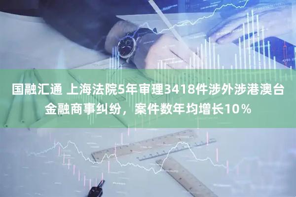 国融汇通 上海法院5年审理3418件涉外涉港澳台金融商事纠纷，案件数年均增长10％