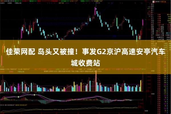 佳荣网配 岛头又被撞！事发G2京沪高速安亭汽车城收费站