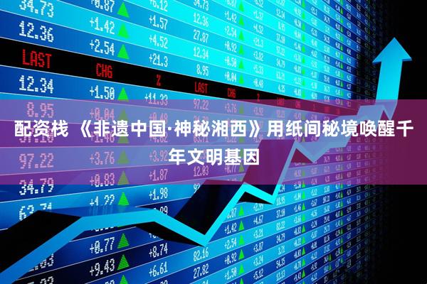 配资栈 《非遗中国·神秘湘西》用纸间秘境唤醒千年文明基因