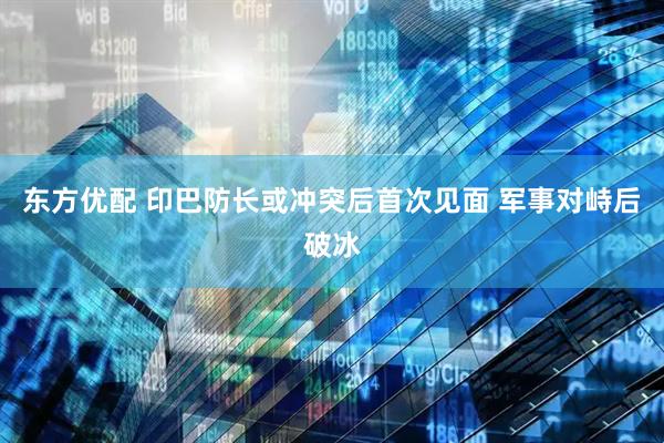东方优配 印巴防长或冲突后首次见面 军事对峙后破冰