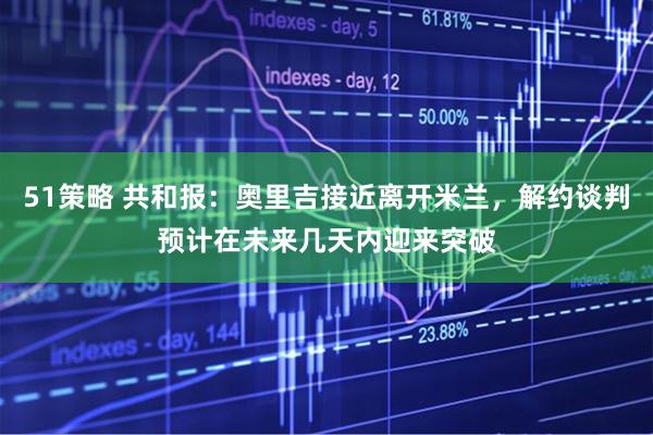 51策略 共和报：奥里吉接近离开米兰，解约谈判预计在未来几天内迎来突破
