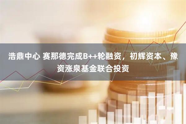 浩鼎中心 赛那德完成B++轮融资，初辉资本、豫资涨泉基金联合投资