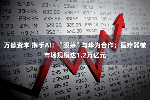 万德资本 携手AI！“眼茅”与华为合作；医疗器械市场规模达1.2万亿元