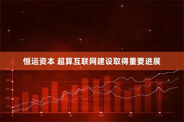 恒运资本 超算互联网建设取得重要进展