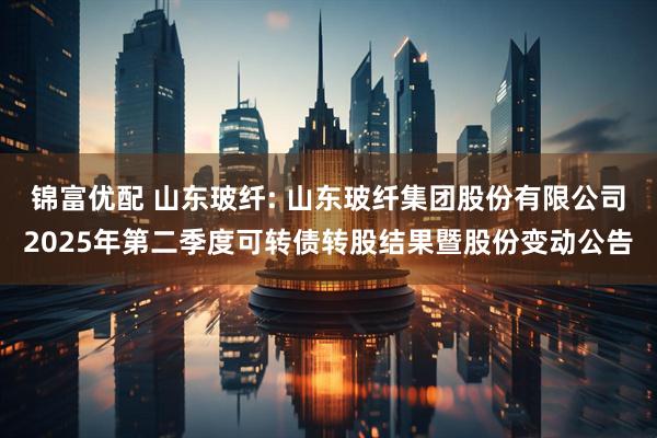 锦富优配 山东玻纤: 山东玻纤集团股份有限公司2025年第二季度可转债转股结果暨股份变动公告