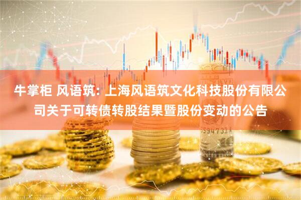 牛掌柜 风语筑: 上海风语筑文化科技股份有限公司关于可转债转股结果暨股份变动的公告