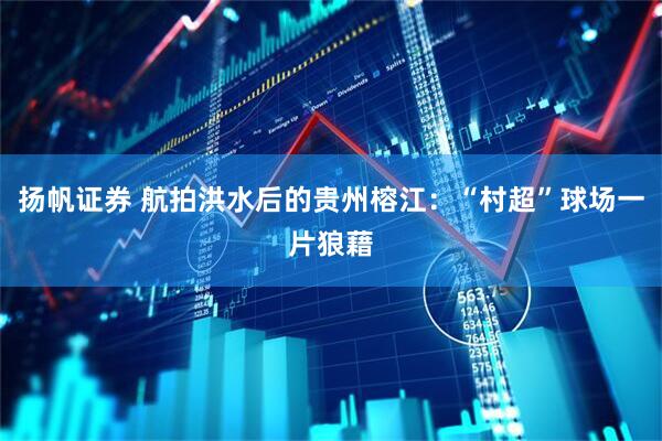 扬帆证券 航拍洪水后的贵州榕江：“村超”球场一片狼藉