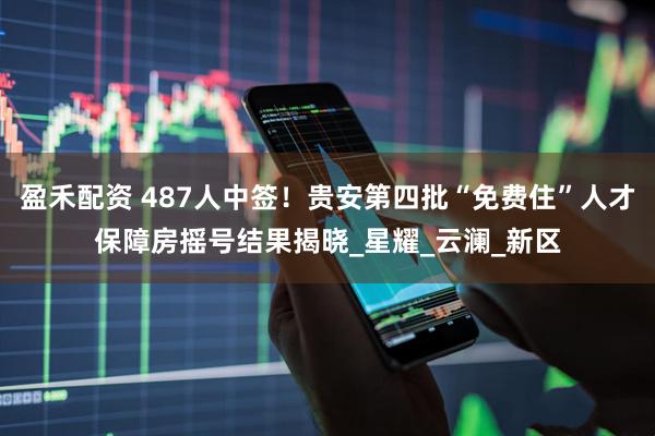 盈禾配资 487人中签！贵安第四批“免费住”人才保障房摇号结果揭晓_星耀_云澜_新区