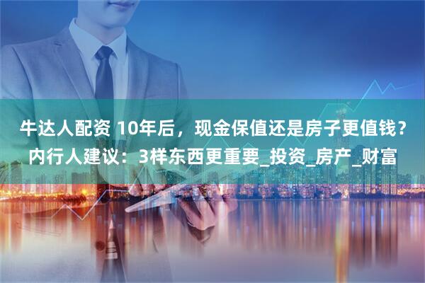 牛达人配资 10年后，现金保值还是房子更值钱？内行人建议：3样东西更重要_投资_房产_财富