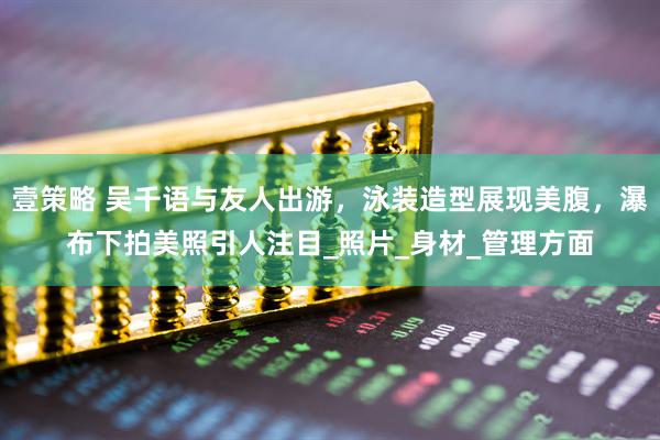 壹策略 吴千语与友人出游，泳装造型展现美腹，瀑布下拍美照引人注目_照片_身材_管理方面