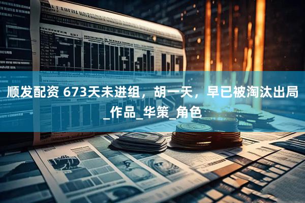 顺发配资 673天未进组，胡一天，早已被淘汰出局_作品_华策_角色