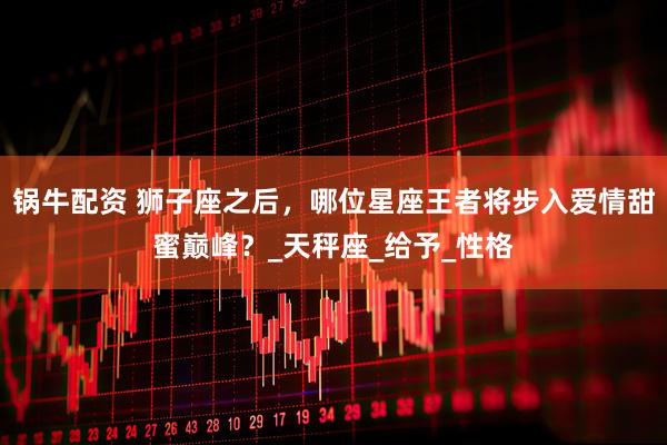 锅牛配资 狮子座之后，哪位星座王者将步入爱情甜蜜巅峰？_天秤座_给予_性格