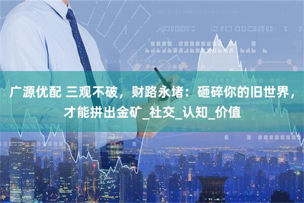 广源优配 三观不破，财路永堵：砸碎你的旧世界，才能拼出金矿_社交_认知_价值