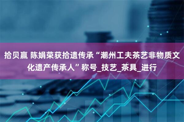 拾贝赢 陈娟荣获拾遗传承“潮州工夫茶艺非物质文化遗产传承人”称号_技艺_茶具_进行