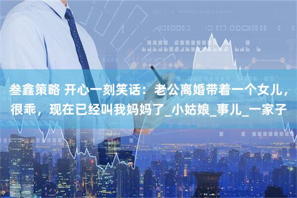 叁鑫策略 开心一刻笑话：老公离婚带着一个女儿，很乖，现在已经叫我妈妈了_小姑娘_事儿_一家子