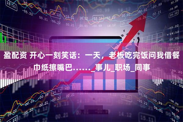 盈配资 开心一刻笑话：一天，老板吃完饭问我借餐巾纸擦嘴巴……_事儿_职场_同事