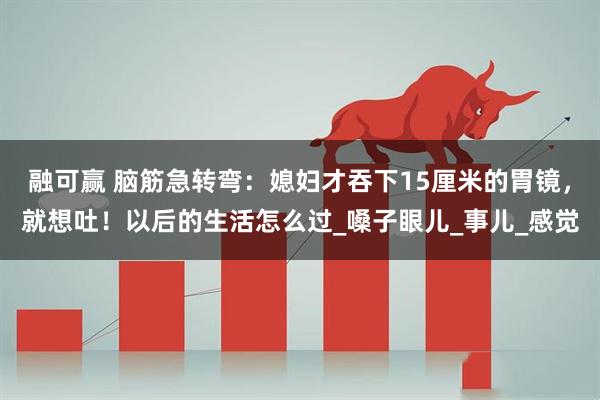 融可赢 脑筋急转弯：媳妇才吞下15厘米的胃镜，就想吐！以后的生活怎么过_嗓子眼儿_事儿_感觉