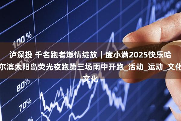 泸深投 千名跑者燃情绽放｜度小满2025快乐哈尔滨太阳岛荧光夜跑第三场雨中开跑_活动_运动_文化