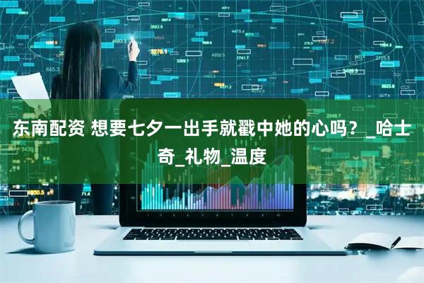 东南配资 想要七夕一出手就戳中她的心吗?_哈士奇_礼物_温度