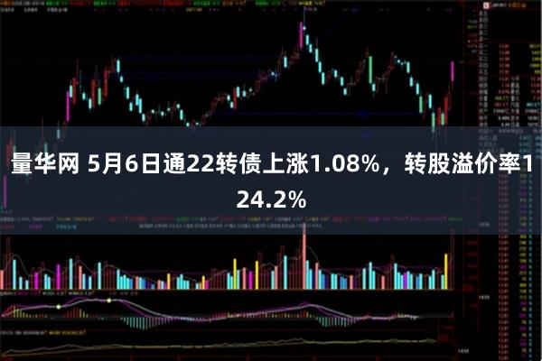 量华网 5月6日通22转债上涨1.08%，转股溢价率124.2%