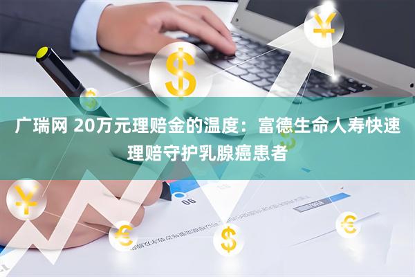 广瑞网 20万元理赔金的温度：富德生命人寿快速理赔守护乳腺癌患者