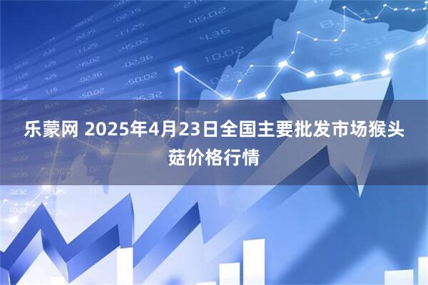 乐蒙网 2025年4月23日全国主要批发市场猴头菇价格行情