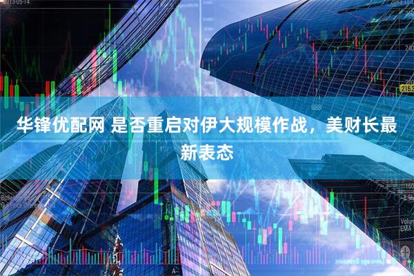 华锋优配网 是否重启对伊大规模作战，美财长最新表态