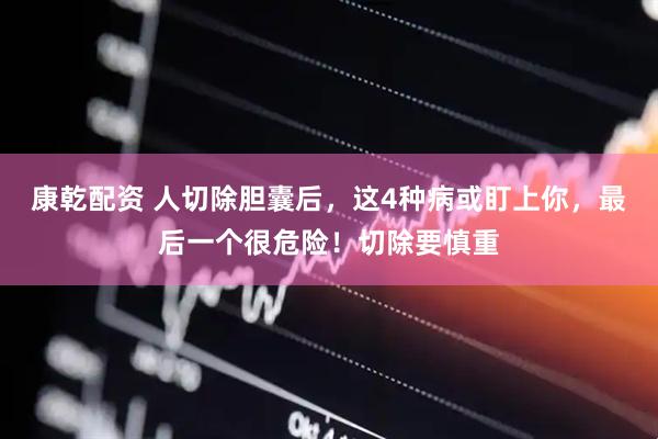 康乾配资 人切除胆囊后，这4种病或盯上你，最后一个很危险！切除要慎重